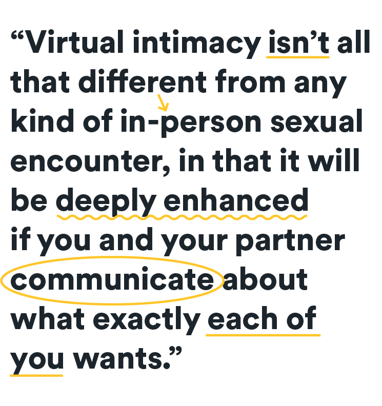 virtual intimacy isn't thad different from an in person sexual encounter... in that it will be deeply enhanced if you and your partner communicate about what exactly each of you wants.